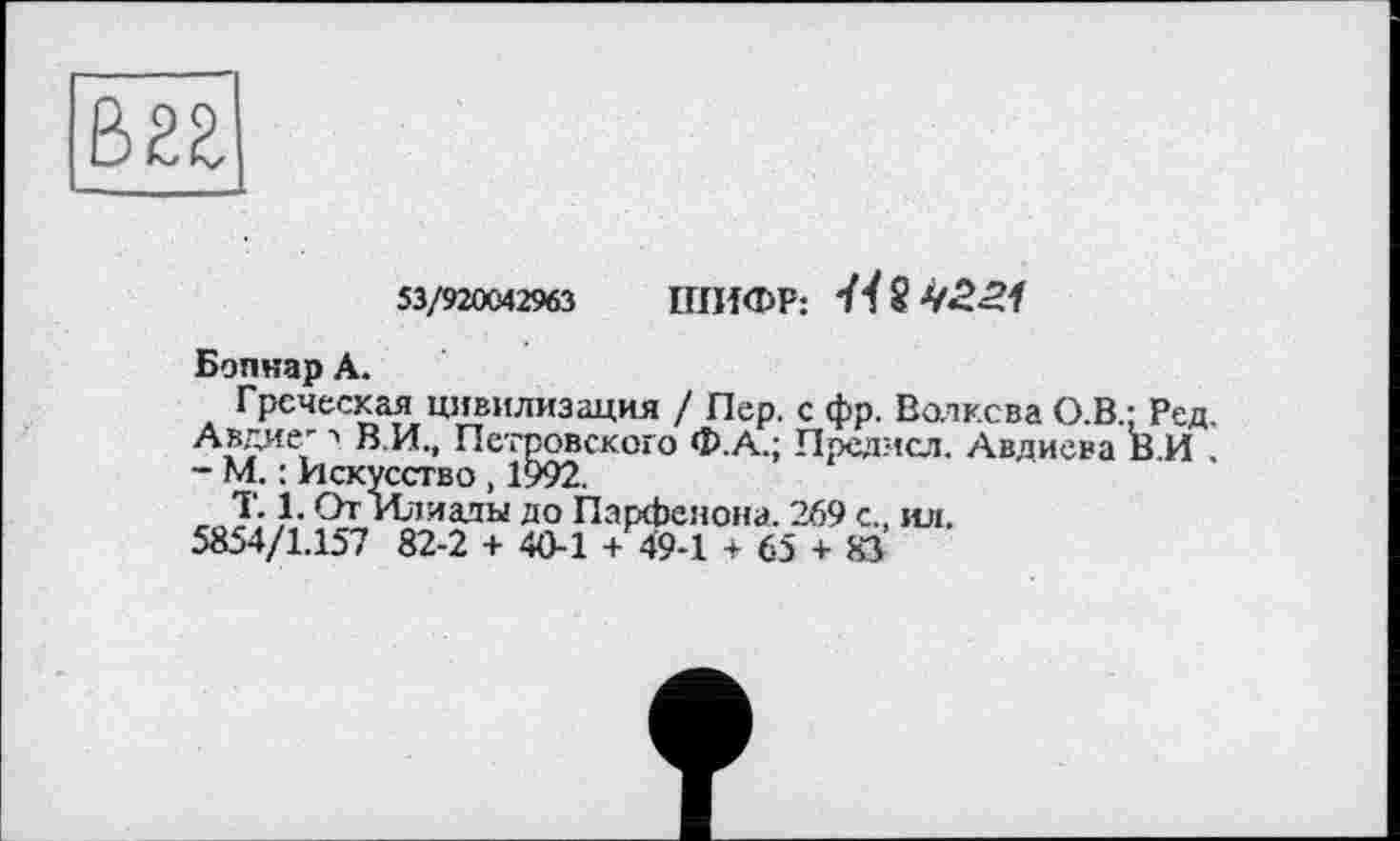 ﻿В2Я
53/920042963 ШИФР:
Бопнар А.
Греческая цивилизация / Пер. с фр. Волкова О.В.; Ред Авдие' а В.И., Петровского Ф.А.; Предмсл. Авдиева В И - М. : Искусство, 1992.
T. 1. От Илиады до Парфенона. 269 с., ил.
5854/1.157 82-2 + 40-1 + 49-1 + 65 + 83